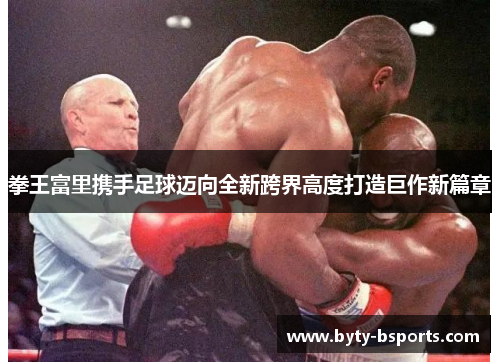 拳王富里携手足球迈向全新跨界高度打造巨作新篇章
